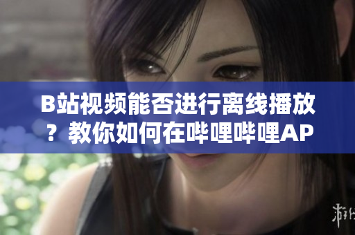 B站視頻能否進(jìn)行離線播放？教你如何在嗶哩嗶哩APP上離線觀看視頻