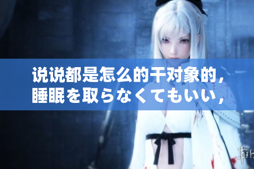 說說都是怎么的干對象的，睡眠を取らなくてもいい，睡覺抓著小雞一晚上會怎樣，睡過年紀(jì)最大的多少歲六十多，水潤緊致銷魂低吟古代，水潤緊致銷魂低吟587