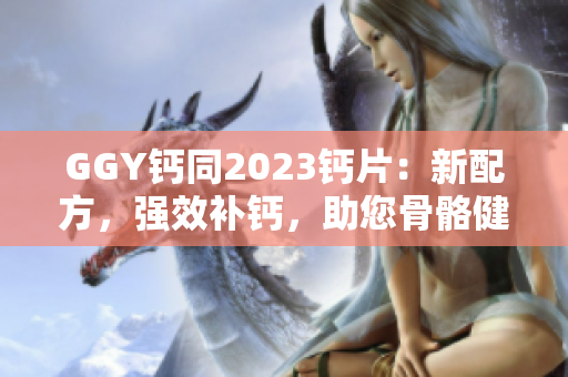 GGY鈣同2023鈣片：新配方，強(qiáng)效補(bǔ)鈣，助您骨骼健康！