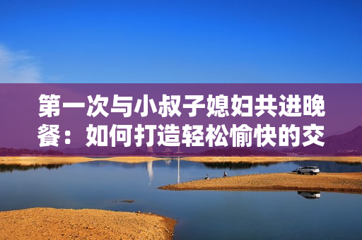 第一次與小叔子媳婦共進(jìn)晚餐：如何打造輕松愉快的交談氛圍
