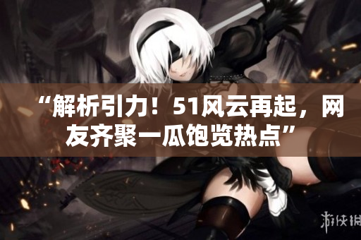 “解析引力！51風云再起，網(wǎng)友齊聚一瓜飽覽熱點”
