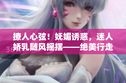 撩人心弦！嫵媚誘惑，迷人嬌乳隨風(fēng)搖擺——絕美行走H視頻曝光