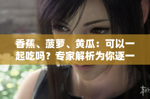 香蕉、菠蘿、黃瓜：可以一起吃嗎？專家解析為你逐一解答