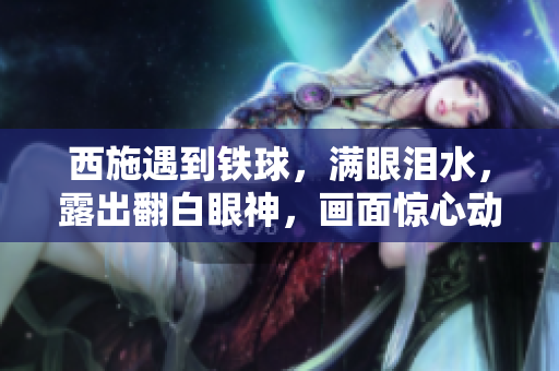 西施遇到鐵球，滿眼淚水，露出翻白眼神，畫(huà)面驚心動(dòng)魄。