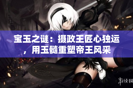 寶玉之謎：攝政王匠心獨(dú)運(yùn)，用玉髓重塑帝王風(fēng)采