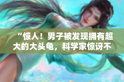 “驚人！男子被發(fā)現(xiàn)擁有超大的大頭龜，科學(xué)家驚訝不已！”
