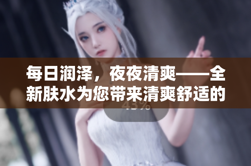 每日潤澤，夜夜清爽——全新膚水為您帶來清爽舒適的體驗