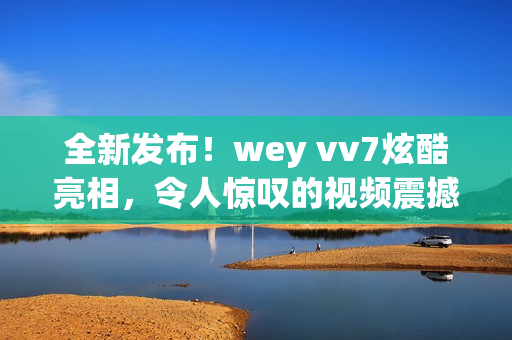 全新發(fā)布！wey vv7炫酷亮相，令人驚嘆的視頻震撼上線！一覽其美，你會立刻愛上它！