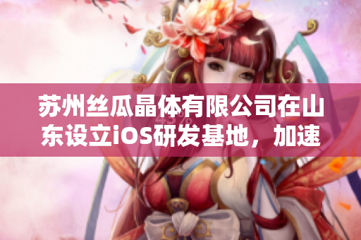 蘇州絲瓜晶體有限公司在山東設(shè)立iOS研發(fā)基地，加速技術(shù)創(chuàng)新發(fā)展