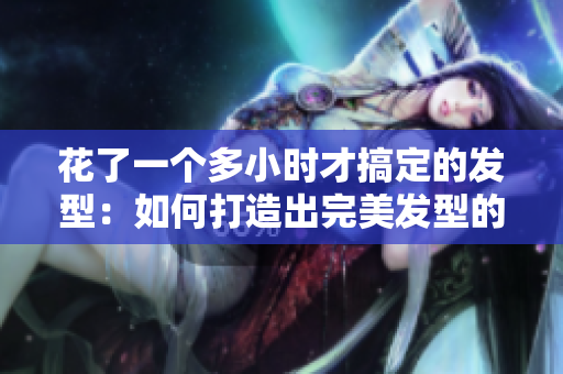 花了一個多小時才搞定的發(fā)型：如何打造出完美發(fā)型的秘訣