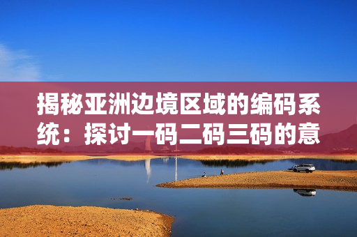 揭秘亞洲邊境區(qū)域的編碼系統(tǒng)：探討一碼二碼三碼的意義與影響