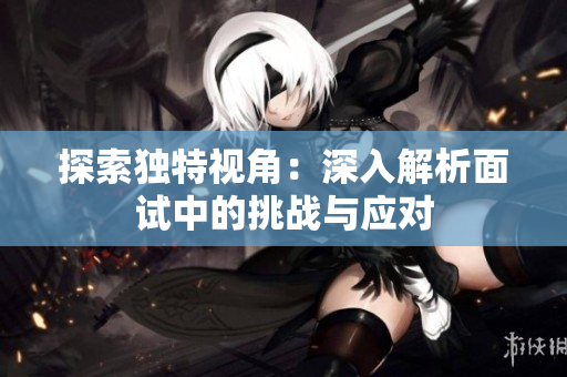 探索獨特視角：深入解析面試中的挑戰(zhàn)與應對