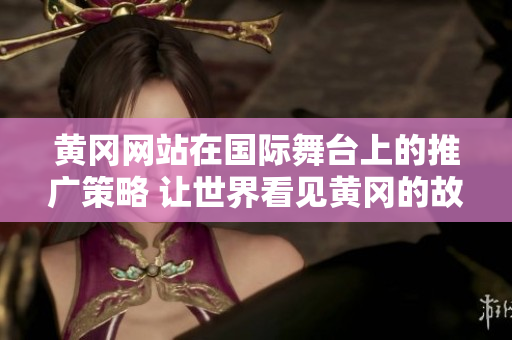 黃岡網(wǎng)站在國際舞臺上的推廣策略 讓世界看見黃岡的故事