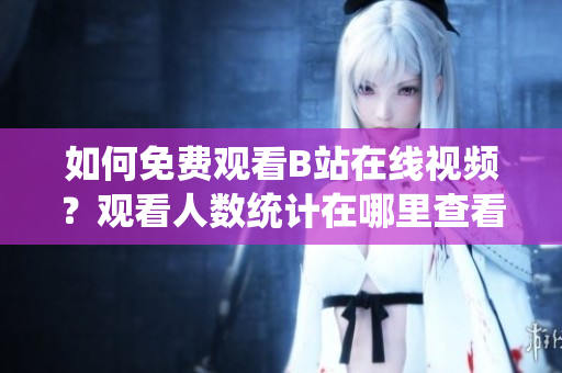 如何免費觀看B站在線視頻？觀看人數(shù)統(tǒng)計在哪里查看？
