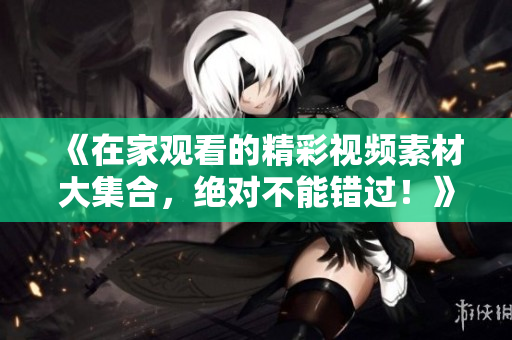 《在家觀看的精彩視頻素材大集合，絕對不能錯過！》