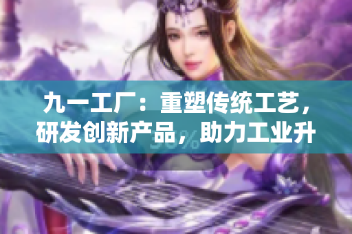 九一工廠：重塑傳統(tǒng)工藝，研發(fā)創(chuàng)新產(chǎn)品，助力工業(yè)升級