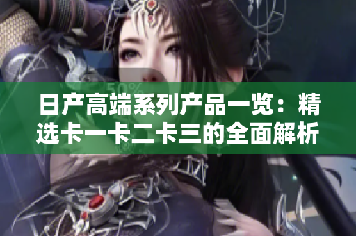 日產(chǎn)高端系列產(chǎn)品一覽：精選卡一卡二卡三的全面解析