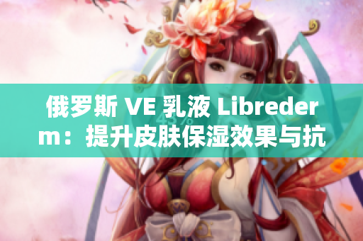 俄羅斯 VE 乳液 Librederm：提升皮膚保濕效果與抗衰老功效