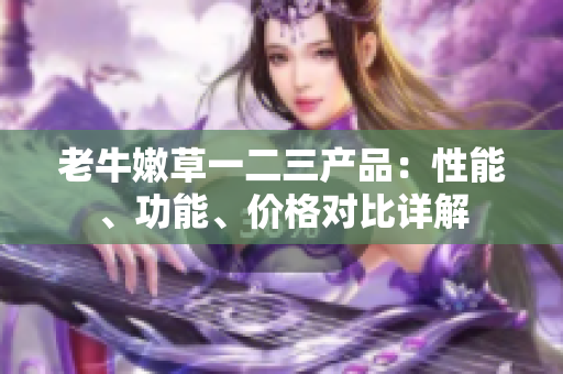 老牛嫩草一二三產(chǎn)品：性能、功能、價格對比詳解