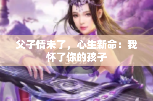 父子情未了，心生新命：我懷了你的孩子