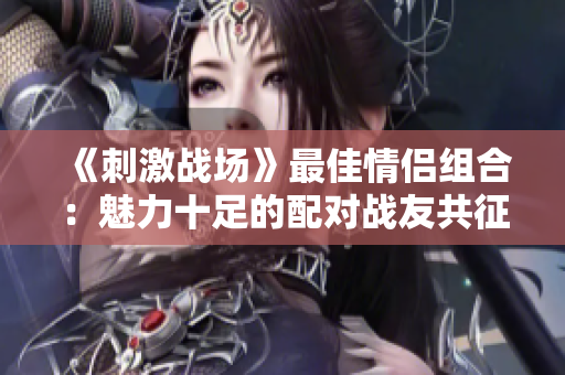 《刺激戰(zhàn)場》最佳情侶組合：魅力十足的配對戰(zhàn)友共征戰(zhàn)