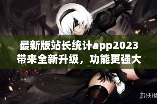 最新版站長統(tǒng)計app2023帶來全新升級，功能更強(qiáng)大