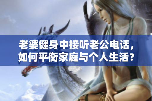 老婆健身中接聽(tīng)老公電話，如何平衡家庭與個(gè)人生活？