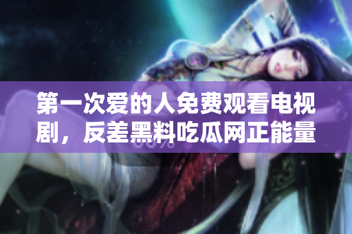第一次愛的人免費觀看電視劇，反差黑料吃瓜網(wǎng)正能量，發(fā)了狠的往里撞 古言，兒媳婦叫老公的爸爸叫什么，叮當漫畫頁面入口免費彈窗下860