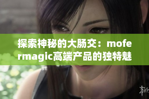 探索神秘的大腸交：mofermagic高端產(chǎn)品的獨特魅力