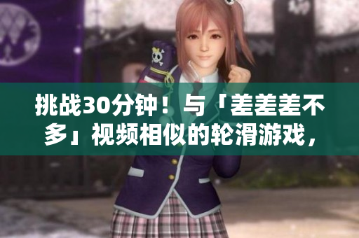 挑戰(zhàn)30分鐘！與「差差差不多」視頻相似的輪滑游戲，你能玩轉(zhuǎn)嗎？