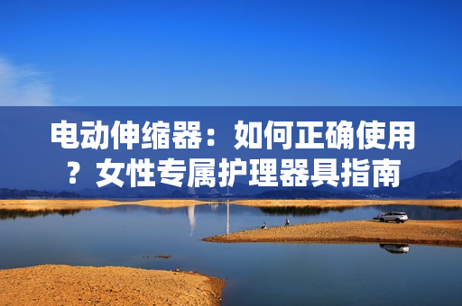 電動(dòng)伸縮器：如何正確使用？女性專屬護(hù)理器具指南