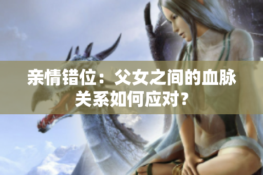 親情錯位：父女之間的血脈關系如何應對？