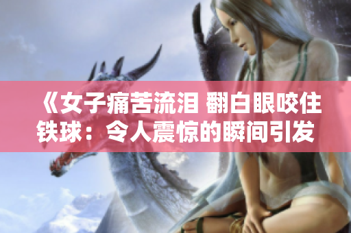 《女子痛苦流淚 翻白眼咬住鐵球：令人震驚的瞬間引發(fā)廣泛關注》