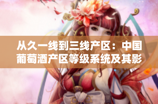 從久一線(xiàn)到三線(xiàn)產(chǎn)區(qū)：中國(guó)葡萄酒產(chǎn)區(qū)等級(jí)系統(tǒng)及其影響。