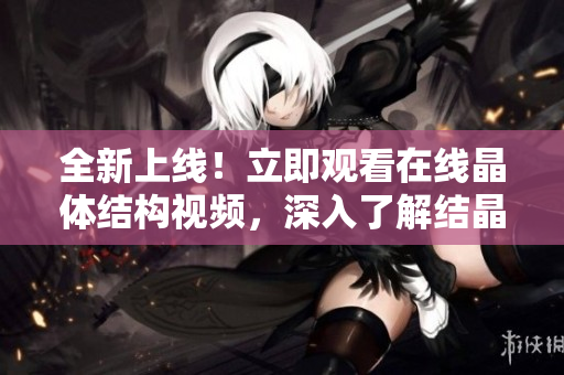 全新上線！立即觀看在線晶體結構視頻，深入了解結晶世界