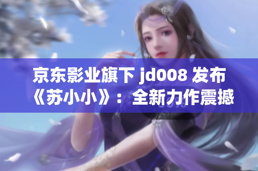 京東影業(yè)旗下 jd008 發(fā)布《蘇小小》：全新力作震撼上線！