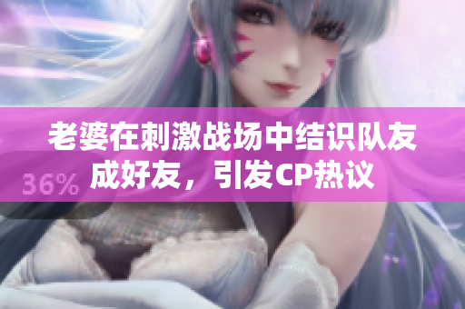 老婆在刺激戰(zhàn)場中結(jié)識隊(duì)友成好友，引發(fā)CP熱議