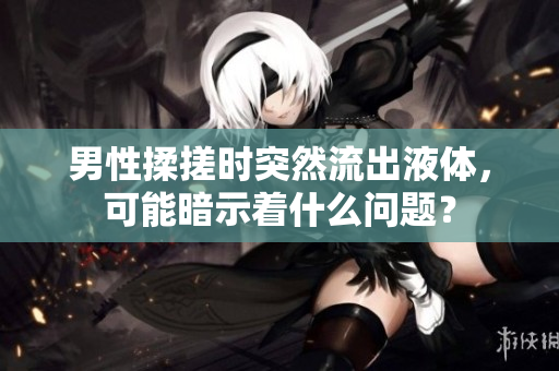 男性揉搓時突然流出液體，可能暗示著什么問題？
