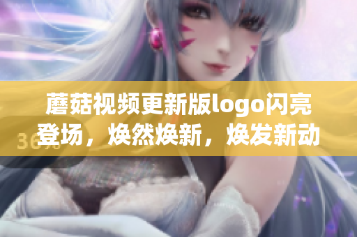 蘑菇視頻更新版logo閃亮登場，煥然煥新，煥發(fā)新動能