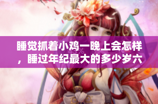 睡覺(jué)抓著小雞一晚上會(huì)怎樣，睡過(guò)年紀(jì)最大的多少歲六十多，水潤(rùn)緊致銷魂低吟古代，水潤(rùn)緊致銷魂低吟，說(shuō)說(shuō)都是怎么的干對(duì)象的，睡眠を取らなくてもいい537