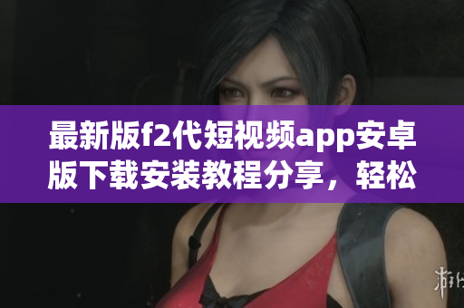 最新版f2代短視頻app安卓版下載安裝教程分享，輕松玩轉(zhuǎn)新功能
