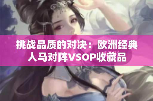 挑戰(zhàn)品質(zhì)的對決：歐洲經(jīng)典人馬對陣VSOP收藏品