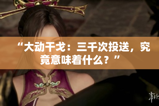 “大動干戈：三千次投送，究竟意味著什么？”