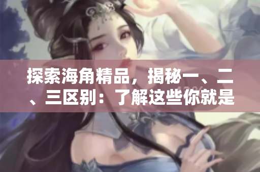 探索海角精品，揭秘一、二、三區(qū)別：了解這些你就是懂行的