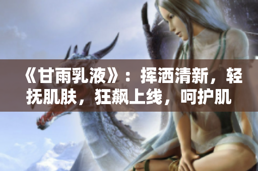 《甘雨乳液》：揮灑清新，輕撫肌膚，狂飆上線，呵護肌膚，再現(xiàn)自然光彩