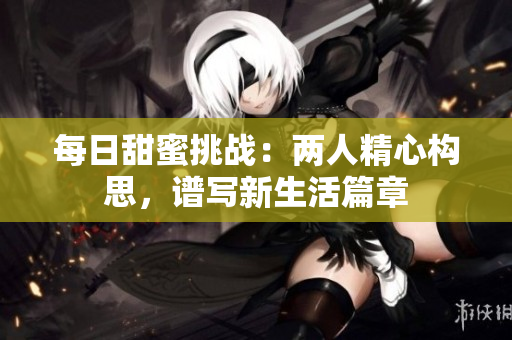 每日甜蜜挑戰(zhàn)：兩人精心構(gòu)思，譜寫新生活篇章
