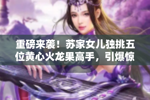 重磅來襲！蘇家女兒獨挑五位黃心火龍果高手，引爆驚艷戰(zhàn)斗！