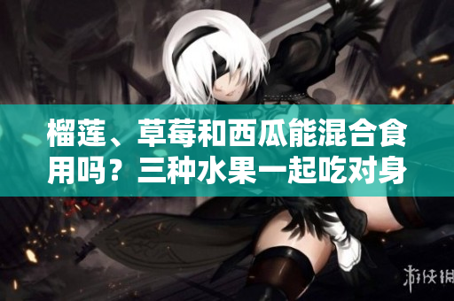 榴蓮、草莓和西瓜能混合食用嗎？三種水果一起吃對(duì)身體有何影響？