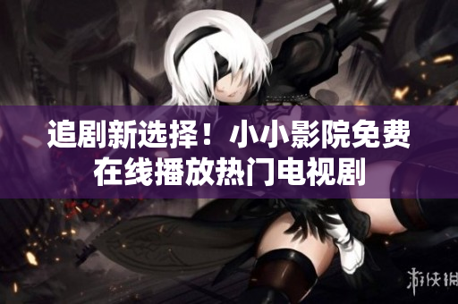 追劇新選擇！小小影院免費在線播放熱門電視劇
