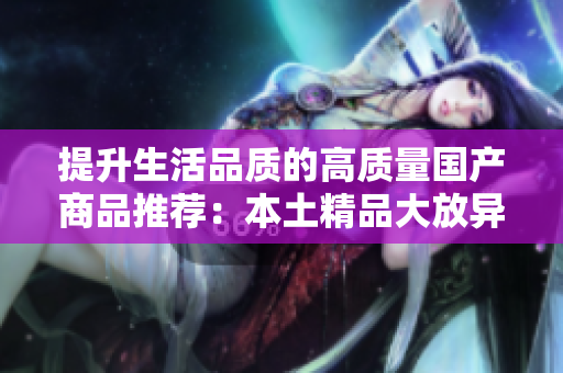 提升生活品質(zhì)的高質(zhì)量國產(chǎn)商品推薦：本土精品大放異彩，帶你領(lǐng)略國貨之美